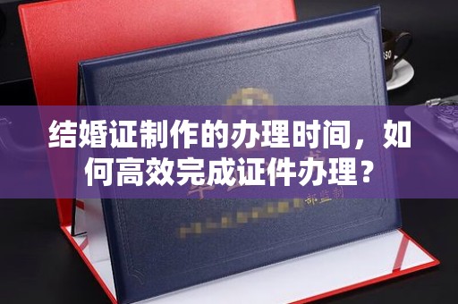 大方结婚证制作的办理时间，如何高效完成证件办理？
