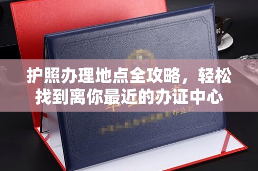 大方护照办理地点全攻略，轻松找到离你最近的办证中心